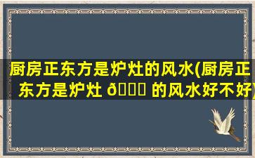 厨房正东方是炉灶的风水(厨房正东方是炉灶 💐 的风水好不好)